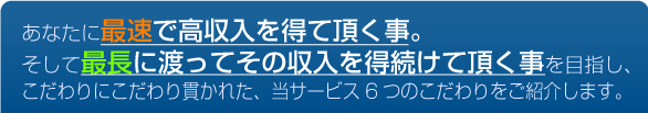 あなたに最速で高収入を得て頂くこと。そして最長に渡ってその収入を得続けて頂く事を目指し、こだわりにこだわり貫かれた、当サービス6つのこだわりをご紹介します。